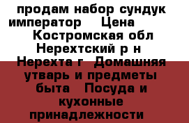 продам набор“сундук император“ › Цена ­ 25 000 - Костромская обл., Нерехтский р-н, Нерехта г. Домашняя утварь и предметы быта » Посуда и кухонные принадлежности   